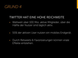 GRUND 4
‣  Weltweit über 100 Mio. aktive Mitglieder, über die
Hälfte der Nutzer sind täglich aktiv.
‣  55% der aktiven User nutzen ein mobiles Endgerät.
‣  Durch Retweets & Favorisierungen können virale
Eﬀekte entstehen.
TWITTER HAT EINE HOHE REICHWEITE
 