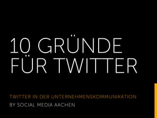 10 GRÜNDE
FÜR TWITTER
TWITTER IN DER UNTERNEHMENSKOMMUNIKATION
BY SOCIAL MEDIA AACHEN
 