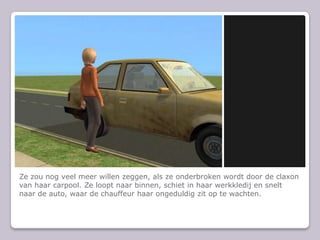 Ze zou nog veel meer willen zeggen, als ze onderbroken wordt door de claxon van haar carpool. Ze loopt naar binnen, schiet in haar werkkledij en snelt naar de auto, waar de chauffeur haar ongeduldig zit op te wachten.