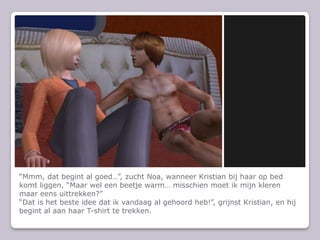 Mmm, dat begint al goed, zucht Noa, wanneer Kristian bij haar op bed komt liggen, Maar wel een beetje warm misschien moet ik mijn kleren maar eens uittrekken?Dat is het beste idee dat ik vandaag al gehoord heb!, grijnst Kristian, en hij begint al aan haar T-shirt te trekken.