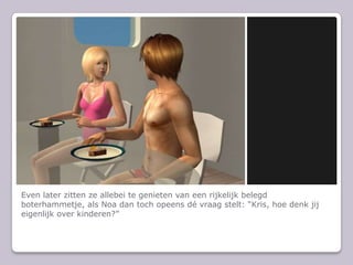 Even later zitten ze allebei te genieten van een rijkelijk belegd boterhammetje, als Noa dan toch opeens d vraag stelt: Kris, hoe denk jij eigenlijk over kinderen?