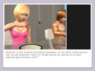 Daarmee is voor Kristian het gesprek afgelopen, en hij neemt rustig nog een hap van zijn boterham. Noa is er minder gerust op: wat als hij nu cht helemaal geen kinderen wil???