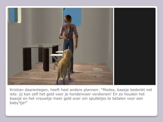 Kristian daarentegen, heeft heel andere plannen: Medea, baasje bedenkt net iets: jij kan zelf het geld voor je hondenvoer verdienen! En zo houden het baasje en het vrouwtje meer geld over om spulletjes te betalen voor een babytje!