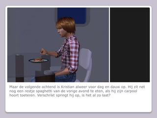 Maar de volgende ochtend is Kristian alweer voor dag en dauw op. Hij zit net nog een restje spaghetti van de vorige avond te eten, als hij zijn carpool hoort toeteren. Verschrikt springt hij op, is het al zo laat?