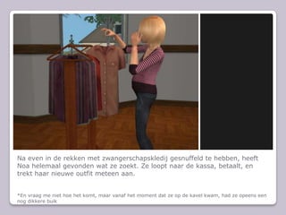 Na even in de rekken met zwangerschapskledij gesnuffeld te hebben, heeft Noa helemaal gevonden wat ze zoekt. Ze loopt naar de kassa, betaalt, en trekt haar nieuwe outfit meteen aan.*En vraag me niet hoe het komt, maar vanaf het moment dat ze op de kavel kwam, had ze opeens een nog dikkere buik