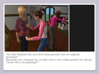 H, Noa! Blijkbaar ben je al druk bezig geweest voor de volgende generatie?Noa draait zich verbaasd om, en kijkt recht in het vrolijke gezicht van Wendy: Vertel! Wie is de gelukkige?
