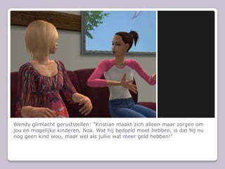 Wendy glimlacht geruststellen: Kristian maakt zich alleen maar zorgen om jou en mogelijke kinderen, Noa. Wat hij bedoeld moet hebben, is dat hij nu nog geen kind wou, maar wel als jullie wat meer geld hebben!