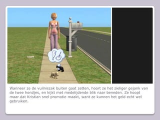 Wanneer ze de vuilniszak buiten gaat zetten, hoort ze het zieliger gejank van de twee hondjes, en kijkt met medelijdende blik naar beneden. Ze hoopt maar dat Kristian snel promotie maakt, want ze kunnen het geld echt wel gebruiken.