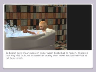 Ze besluit eerst maar even een lekker warm bubbelbad te nemen. Kristian is toch nog niet thuis, en intussen kan ze nog even lekker ontspannen voor ze het hem vertelt.
