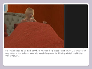 Maar wanneer ze uit bad komt, is Kristian nog steeds niet thuis. Ze kruipt dan nog maar even in bed, want de wandeling naar de kledingwinkel heeft haar wel uitgeput.