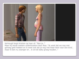 Verheugd loopt Kristian op haar af: Ben jeMaar hij wordt meteen onderbroeken door Noa: Ik weet dat we nog niet genoeg geld hebben en ik weet ook dat je nog niet klaar bent voor een kind maar ik ben nu zwanger en ik wil de baby graag houden