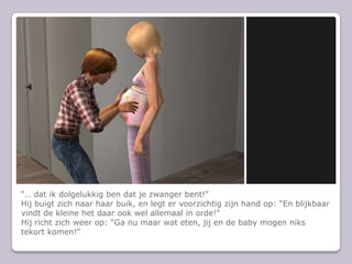  dat ik dolgelukkig ben dat je zwanger bent!Hij buigt zich naar haar buik, en legt er voorzichtig zijn hand op: En blijkbaar vindt de kleine het daar ook wel allemaal in orde!Hij richt zich weer op: Ga nu maar wat eten, jij en de baby mogen niks tekort komen!