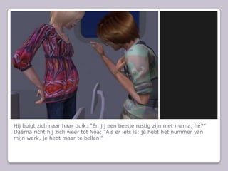 Hij buigt zich naar haar buik: En jij een beetje rustig zijn met mama, h?Daarna richt hij zich weer tot Noa: Als er iets is: je hebt het nummer van mijn werk, je hebt maar te bellen!