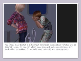 Noa knikt, maar besluit in zichzelf dat ze Kristian toch niet zal vertellen wat ze daarnet voelde. Hij zou zich alleen maar ongerust maken en niet naar zijn werk willen vertrekken. En het geld moet natuurlijk wel binnenkomen.