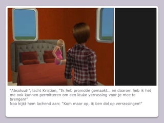 Absoluut!, lacht Kristian, Ik heb promotie gemaakt en daarom heb ik het me ook kunnen permitteren om een leuke verrassing voor je mee te brengen!Noa kijkt hem lachend aan: Kom maar op, ik ben dol op verrassingen!