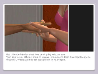 Met trillende handen doet Noa de ring bij Kristian aan.Dan zijn we nu officieel man en vrouw zin om een klein huwelijksfeestje te houden?, vraagt ze met een guitige blik in haar ogen.