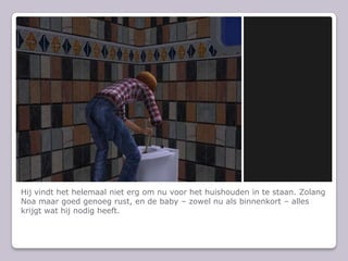 Hij vindt het helemaal niet erg om nu voor het huishouden in te staan. Zolang Noa maar goed genoeg rust, en de baby C zowel nu als binnenkort C alles krijgt wat hij nodig heeft.
