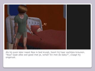 Als hij even later naast Noa in bed kruipt, hoort hij haar zachtjes kreunen.Noa? Gaat alles wel goed met je, schat? En met de baby?, vraagt hij ongerust.