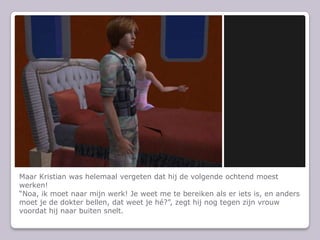 Maar Kristian was helemaal vergeten dat hij de volgende ochtend moest werken!Noa, ik moet naar mijn werk! Je weet me te bereiken als er iets is, en anders moet je de dokter bellen, dat weet je h?, zegt hij nog tegen zijn vrouw voordat hij naar buiten snelt.