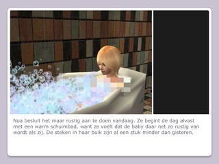 Noa besluit het maar rustig aan te doen vandaag. Ze begint de dag alvast met een warm schuimbad, want ze voelt dat de baby daar net zo rustig van wordt als zij. De steken in haar buik zijn al een stuk minder dan gisteren.