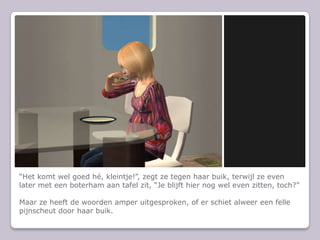 Het komt wel goed h, kleintje!, zegt ze tegen haar buik, terwijl ze even later met een boterham aan tafel zit, Je blijft hier nog wel even zitten, toch?Maar ze heeft de woorden amper uitgesproken, of er schiet alweer een felle pijnscheut door haar buik.