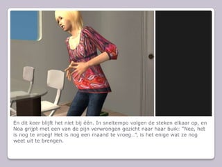 En dit keer blijft het niet bij n. In sneltempo volgen de steken elkaar op, en Noa grijpt met een van de pijn verwrongen gezicht naar haar buik: Nee, het is nog te vroeg! Het is nog een maand te vroeg, is het enige wat ze nog weet uit te brengen.