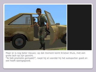 Maar er is nog beter nieuws: op dat moment komt Kristian thuis, met een grote lach op zijn gezicht.Ik heb promotie gemaakt!, roept hij al voordat hij het autoportier goed en wel heeft opengegooid.