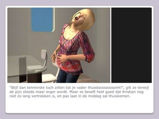 Blijf dan tenminste toch zitten tot je vader thuiskoooooooomt!, gilt ze terwijl de pijn steeds maar erger wordt. Maar ze beseft heel goed dat Kristian nog niet zo lang vertrokken is, en pas laat in de middag zal thuiskomen.