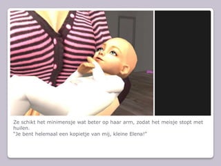 Ze schikt het minimensje wat beter op haar arm, zodat het meisje stopt met huilen.Je bent helemaal een kopietje van mij, kleine Elena!
