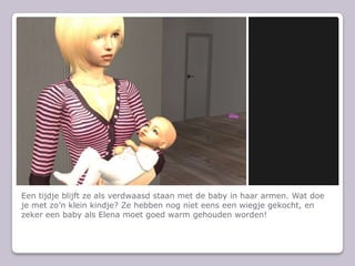 Een tijdje blijft ze als verdwaasd staan met de baby in haar armen. Wat doe je met zon klein kindje? Ze hebben nog niet eens een wiegje gekocht, en zeker een baby als Elena moet goed warm gehouden worden!