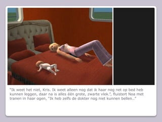 Ik weet het niet, Kris. Ik weet alleen nog dat ik haar nog net op bed heb kunnen leggen, daar na is alles n grote, zwarte vlek., fluistert Noa met tranen in haar ogen, Ik heb zelfs de dokter nog niet kunnen bellen