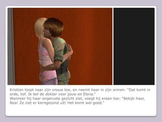 Kristian loopt naar zijn vrouw toe, en neemt haar in zijn armen: Dat komt in orde, lief. Ik bel de dokter voor jouw en Elena.Wanneer hij haar ongeruste gezicht ziet, voegt hij eraan toe: Bekijk haar, Noa! Ze ziet er kerngezond uit! Het komt wel goed.