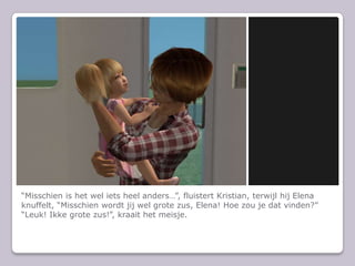 “Misschien is het wel iets heel anders…”, fluistert Kristian, terwijl hij Elena knuffelt, “Misschien wordt jij wel grote zus, Elena! Hoe zou je dat vinden?”“Leuk! Ikke grote zus!”, kraait het meisje.