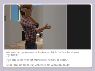 Kristian is net op weg naar de keuken, als hij de telefoon hoort gaan.“Hé, Isabel!”“…”“Nee, Noa is kan voor het moment niet komen, ze slaapt.”“…”“Goed idee, dat zal ze leuk vinden! Ja, tot vanavond, daag!”