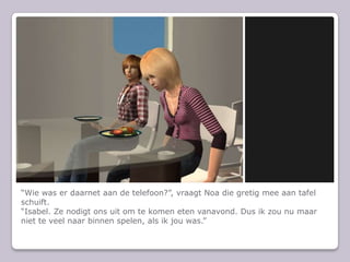 “Wie was er daarnet aan de telefoon?”, vraagt Noa die gretig mee aan tafel schuift.“Isabel. Ze nodigt ons uit om te komen eten vanavond. Dus ik zou nu maar niet te veel naar binnen spelen, als ik jou was.”