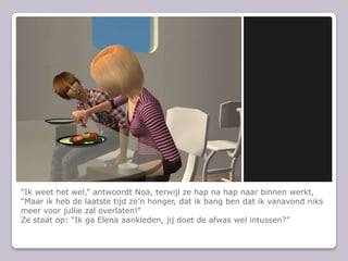 “Ik weet het wel,” antwoordt Noa, terwijl ze hap na hap naar binnen werkt, “Maar ik heb de laatste tijd zo’n honger, dat ik bang ben dat ik vanavond niks meer voor jullie zal overlaten!”Ze staat op: “Ik ga Elena aankleden, jij doet de afwas wel intussen?”