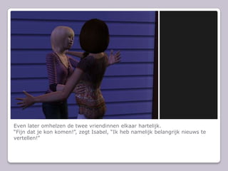Even later omhelzen de twee vriendinnen elkaar hartelijk.“Fijn dat je kon komen!”, zegt Isabel, “Ik heb namelijk belangrijk nieuws te vertellen!”