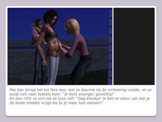 Pas dan dringt het tot Noa door wat ze daarnet bij de omhelzing voelde, en ze buigt zich naar Isabels buik: “Je bent zwanger, geweldig!”En dan richt ze zich tot de buik zelf: “Dag kleintje! Ik ben er zeker van dat je de beste moeder krijgt die je je maar kan wensen!”