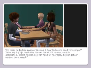 “En zeker nu Belleke zwanger is, mag ik haar toch eens goed verwennen?”Teder legt hij zijn hand over die van Isabel. En zomaar, voor de gezelligheid, steekt Kristian ook zijn hand uit naar Noa, die zijn gebaar meteen beantwoordt.”