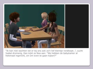 “Ik kan niet wachten tot er bij ons ook zo’n lief kleintje rondloopt…”, zucht Isabel dromerig. Dan kijkt ze Noa aan: “We hebben de babykamer al helemaal ingericht, zin om even te gaan kijken?”
