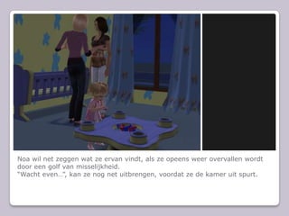 Noa wil net zeggen wat ze ervan vindt, als ze opeens weer overvallen wordt door een golf van misselijkheid.“Wacht even…”, kan ze nog net uitbrengen, voordat ze de kamer uit spurt.