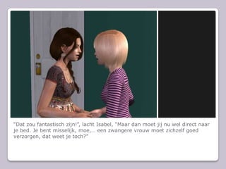 “Dat zou fantastisch zijn!”, lacht Isabel, “Maar dan moet jij nu wel direct naar je bed. Je bent misselijk, moe,… een zwangere vrouw moet zichzelf goed verzorgen, dat weet je toch?”