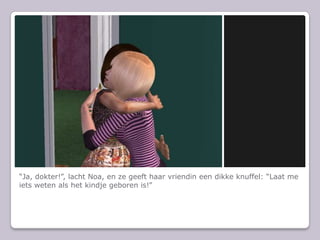 “Ja, dokter!”, lacht Noa, en ze geeft haar vriendin een dikke knuffel: “Laat me iets weten als het kindje geboren is!”