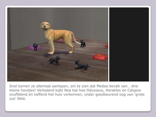 Snel komen ze allemaal aanlopen, om te zien dat Medea bevalt van… drie kleine hondjes! Vertederd kijkt Noa toe hoe Odysseus, Herakles en Calypso snuffelend en keffend het huis verkennen, onder goedkeurend oog van ‘grote zus’ Nikè.