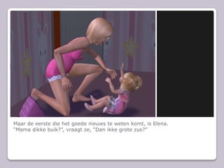 Maar de eerste die het goede nieuws te weten komt, is Elena.“Mama dikke buik?”, vraagt ze, “Dan ikke grote zus?”