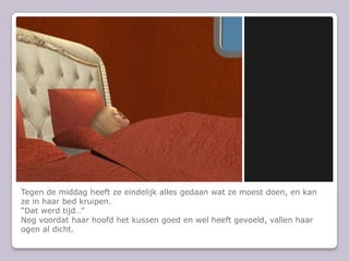 Tegen de middag heeft ze eindelijk alles gedaan wat ze moest doen, en kan ze in haar bed kruipen.“Dat werd tijd…”Nog voordat haar hoofd het kussen goed en wel heeft gevoeld, vallen haar ogen al dicht.