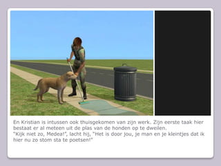 En Kristian is intussen ook thuisgekomen van zijn werk. Zijn eerste taak hier bestaat er al meteen uit de plas van de honden op te dweilen.“Kijk niet zo, Medea!”, lacht hij, “Het is door jou, je man en je kleintjes dat ik hier nu zo stom sta te poetsen!”