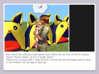 Dan wordt zijn aandacht getrokken door Elena die op hem af komt kruipen: “Papa? Mama slaapt, jij mij in badje doen?”“Natuurlijk wil papa dat!”, zegt Kristian, terwijl hij zich afvraagt waarom Noa in het midden van de dag in bed ligt.