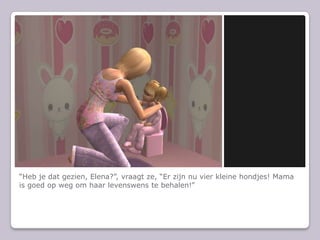 “Heb je dat gezien, Elena?”, vraagt ze, “Er zijn nu vier kleine hondjes! Mama is goed op weg om haar levenswens te behalen!”