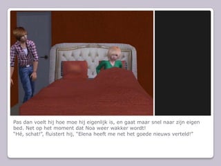 Pas dan voelt hij hoe moe hij eigenlijk is, en gaat maar snel naar zijn eigen bed. Net op het moment dat Noa weer wakker wordt!“Hé, schat!”, fluistert hij, “Elena heeft me net het goede nieuws verteld!”